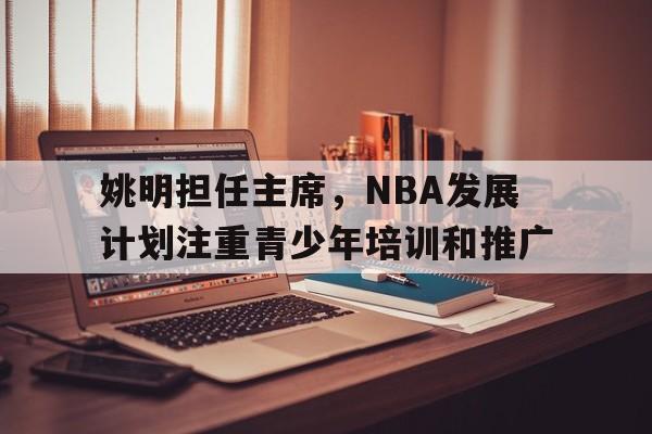 姚明担任主席，NBA发展计划注重青少年培训和推广的简单介绍