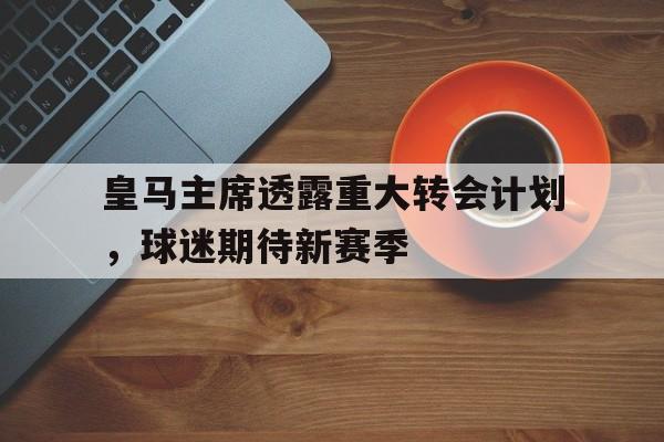 皇马主席透露重大转会计划，球迷期待新赛季的简单介绍